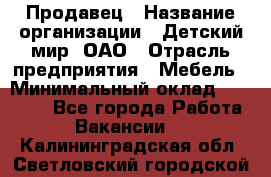 Продавец › Название организации ­ Детский мир, ОАО › Отрасль предприятия ­ Мебель › Минимальный оклад ­ 27 000 - Все города Работа » Вакансии   . Калининградская обл.,Светловский городской округ 